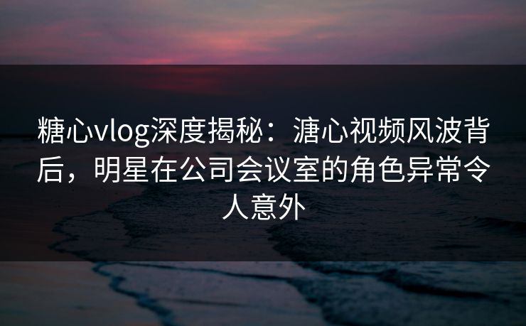 糖心vlog深度揭秘：溏心视频风波背后，明星在公司会议室的角色异常令人意外