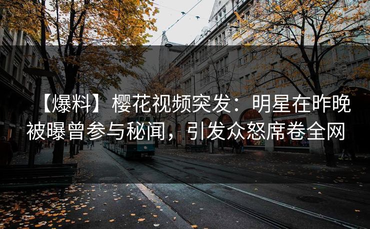 【爆料】樱花视频突发：明星在昨晚被曝曾参与秘闻，引发众怒席卷全网