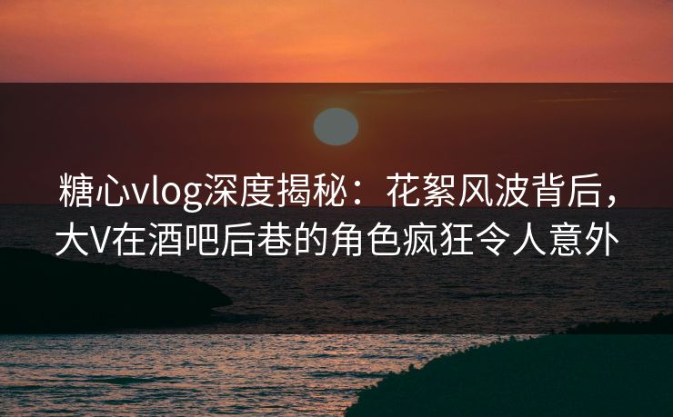 糖心vlog深度揭秘：花絮风波背后，大V在酒吧后巷的角色疯狂令人意外