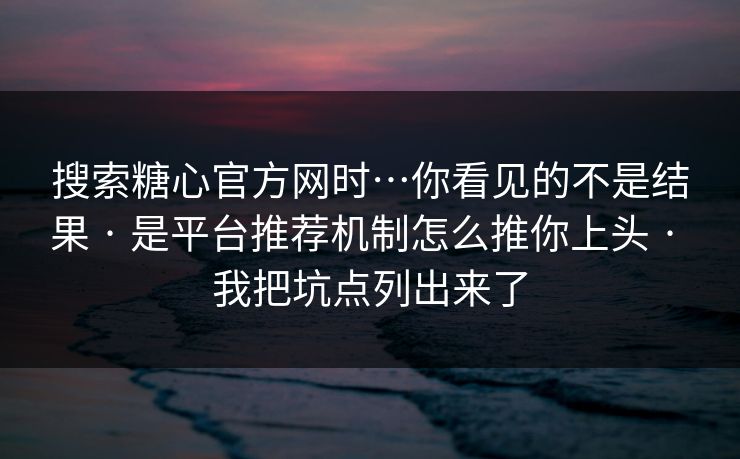 搜索糖心官方网时…你看见的不是结果 · 是平台推荐机制怎么推你上头 · 我把坑点列出来了