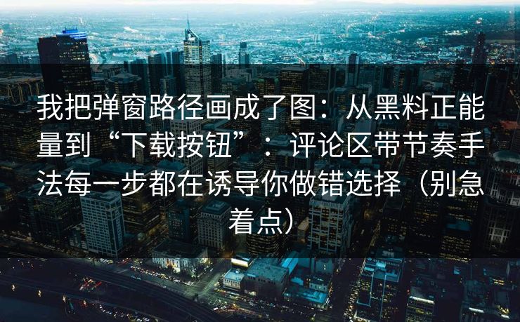 我把弹窗路径画成了图：从黑料正能量到“下载按钮”：评论区带节奏手法每一步都在诱导你做错选择（别急着点）
