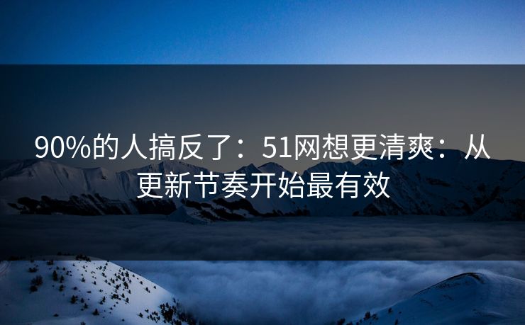 90%的人搞反了：51网想更清爽：从更新节奏开始最有效