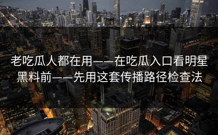 老吃瓜人都在用——在吃瓜入口看明星黑料前——先用这套传播路径检查法