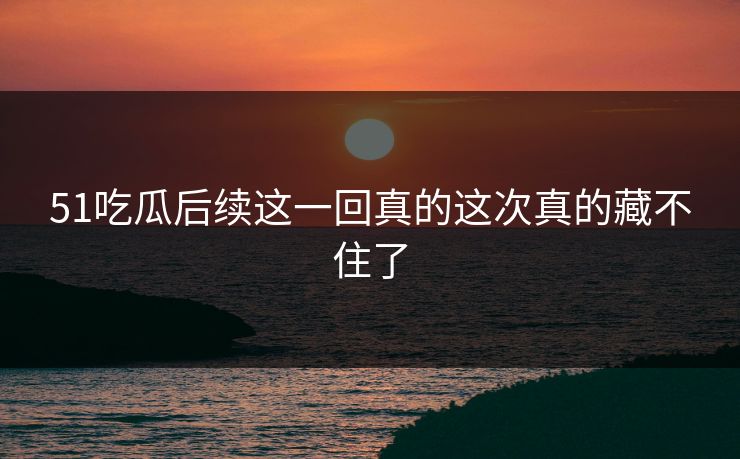 51吃瓜后续这一回真的这次真的藏不住了