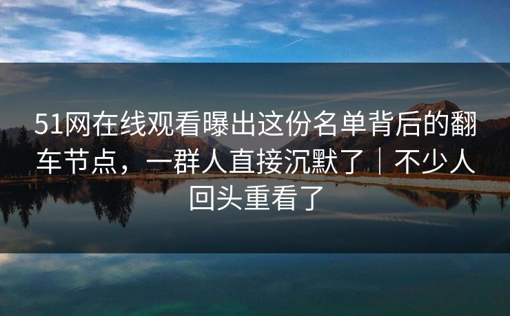 51网在线观看曝出这份名单背后的翻车节点，一群人直接沉默了｜不少人回头重看了